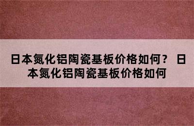 日本氮化铝陶瓷基板价格如何？ 日本氮化铝陶瓷基板价格如何